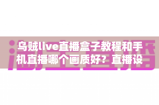 乌贼live直播盒子教程和手机直播哪个画质好?直播设备选择与画质优化全解析 乌贼live直播盒子教程和手机直播哪个画质好?直播设备选择与画质优化全解析