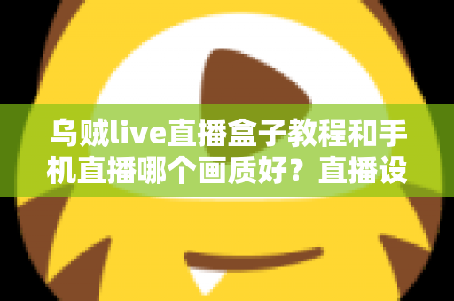 乌贼live直播盒子教程和手机直播哪个画质好？直播设备选择与画质优化全解析