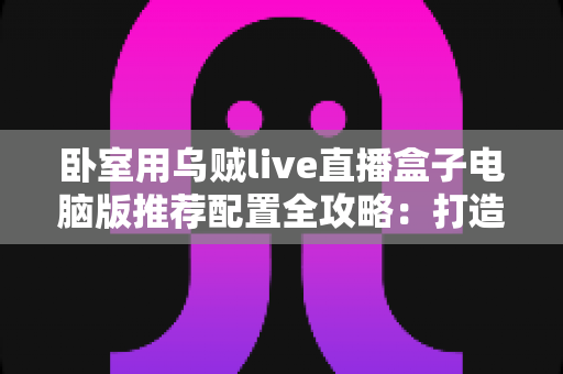卧室用乌贼live直播盒子电脑版推荐配置全攻略:打造流畅稳定的卧室直播环境 卧室用乌贼live直播盒子电脑版推荐配置全攻略:打造流畅稳定的卧室直播环境