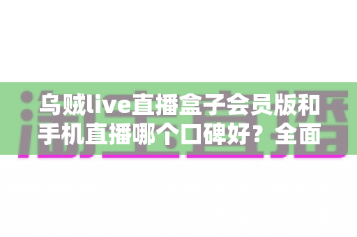 乌贼live直播盒子会员版和手机直播哪个口碑好？全面解析两大观看方式的真实用户评价