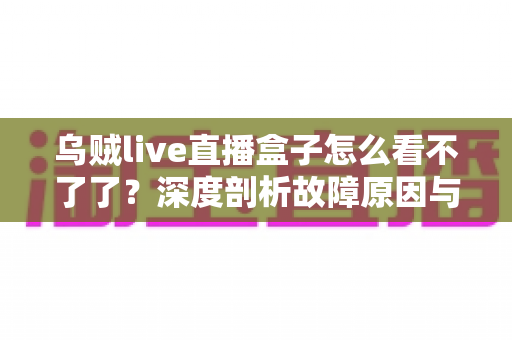 乌贼live直播盒子怎么看不了了？深度剖析故障原因与实用解决方案全指南