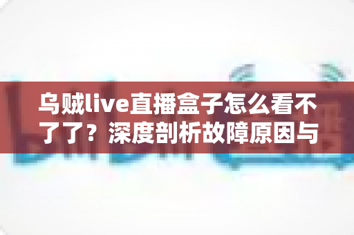 乌贼live直播盒子怎么看不了了？深度剖析故障原因与实用解决方案全指南