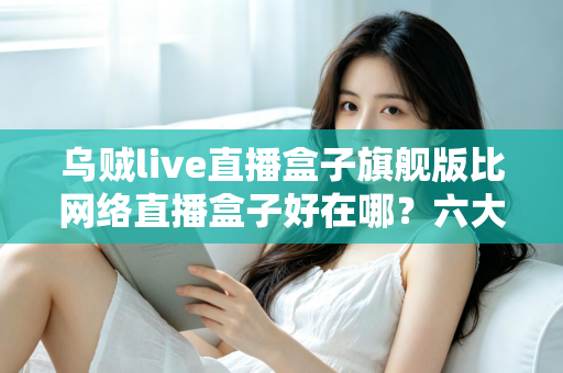 乌贼live直播盒子旗舰版比网络直播盒子好在哪?六大核心优势全面解析 乌贼live直播盒子旗舰版比网络直播盒子好在哪?六大核心优势全面解析