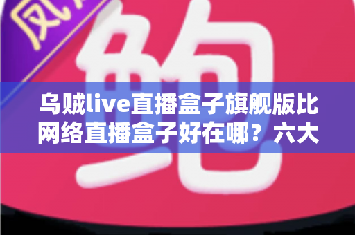 乌贼live直播盒子旗舰版比网络直播盒子好在哪？六大核心优势全面解析