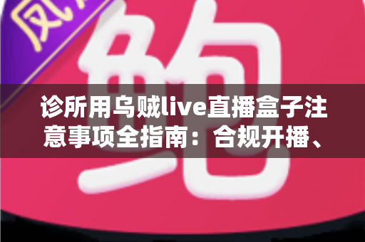 诊所用乌贼live直播盒子注意事项全指南：合规开播、隐私保护与高效运营一篇文章讲透