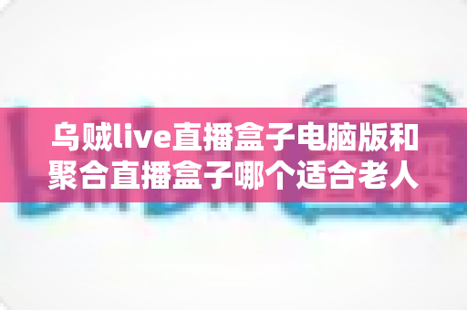 乌贼live直播盒子电脑版和聚合直播盒子哪个适合老人?中老年用户直播软件选购全指南 乌贼live直播盒子电脑版和聚合直播盒子哪个适合老人?中老年用户直播软件选购全指南