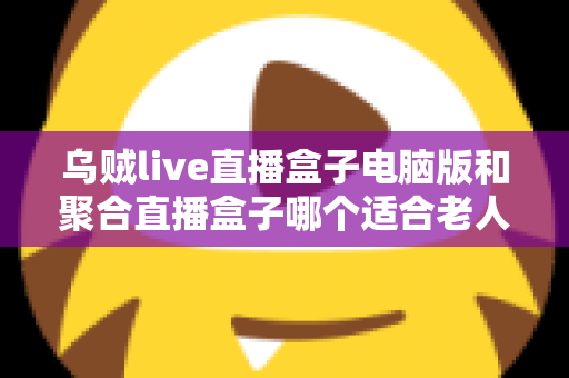 乌贼live直播盒子电脑版和聚合直播盒子哪个适合老人？中老年用户直播软件选购全指南