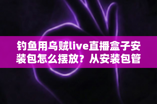 钓鱼用乌贼live直播盒子安装包怎么摆放？从安装包管理到设备布置的全流程实战指南