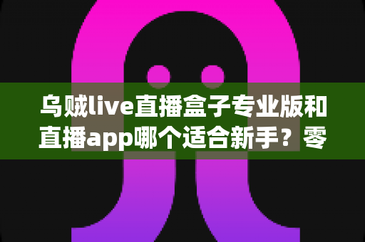 乌贼live直播盒子专业版和直播app哪个适合新手？零基础主播入门工具选择与避坑全指南