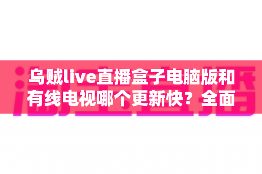 乌贼live直播盒子电脑版和有线电视哪个更新快？全面深度对比解析，帮你选对观影方式