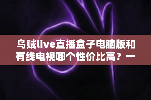 乌贼live直播盒子电脑版和有线电视哪个性价比高？一文读懂家庭观影最优方案