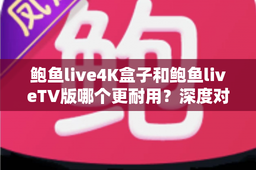 鲍鱼live4K盒子和鲍鱼liveTV版哪个更耐用？深度对比分析与选购实用指南