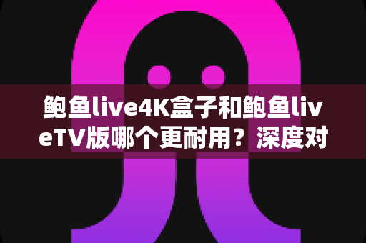 鲍鱼live4K盒子和鲍鱼liveTV版哪个更耐用？深度对比分析与选购实用指南