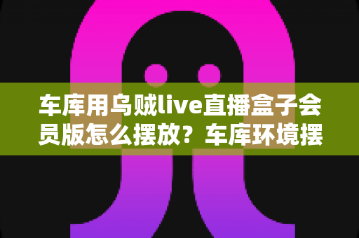 车库用乌贼live直播盒子会员版怎么摆放?车库环境摆放全攻略与实用技巧一文学会 车库用乌贼live直播盒子会员版怎么摆放?车库环境摆放全攻略与实用技巧一文学会
