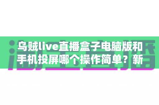 乌贼live直播盒子电脑版和手机投屏哪个操作简单？新手快速上手全攻略