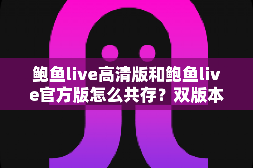 鲍鱼live高清版和鲍鱼live官方版怎么共存？双版本同装全攻略，画质与功能一机兼得