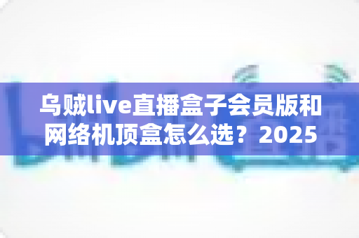 乌贼live直播盒子会员版和网络机顶盒怎么选?2025年家庭观影设备选购全攻略,看完不再纠结 乌贼live直播盒子会员版和网络机顶盒怎么选?2025年家庭观影设备选购全攻略,看完不再纠结