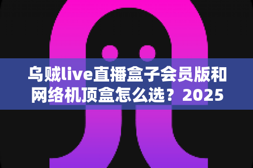 乌贼live直播盒子会员版和网络机顶盒怎么选？2025年家庭观影设备选购全攻略，看完不再纠结