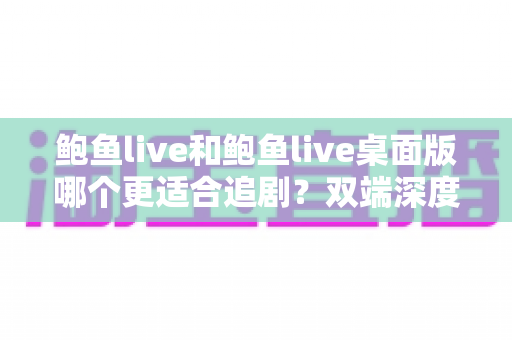 鲍鱼live和鲍鱼live桌面版哪个更适合追剧？双端深度对比，帮你找到最佳追剧体验