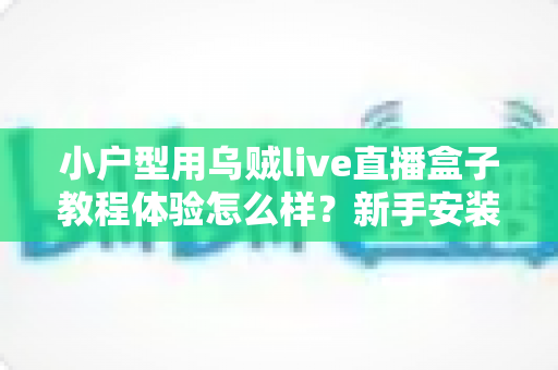 小户型用乌贼live直播盒子教程体验怎么样？新手安装教程与真实上手感受全面解析