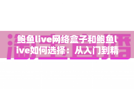 鲍鱼live网络盒子和鲍鱼live如何选择：从入门到精通的完整选购指南