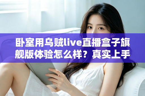 卧室用乌贼live直播盒子旗舰版体验怎么样?真实上手评测与购买建议全解析 卧室用乌贼live直播盒子旗舰版体验怎么样?真实上手评测与购买建议全解析
