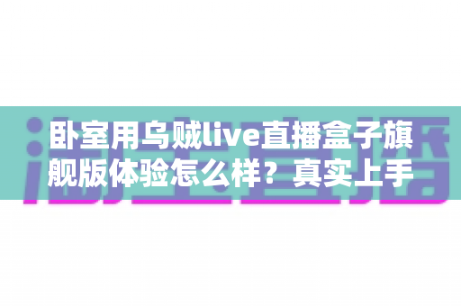 卧室用乌贼live直播盒子旗舰版体验怎么样？真实上手评测与购买建议全解析