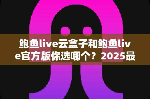鲍鱼live云盒子和鲍鱼live官方版你选哪个？2025最全对比测评帮你轻松做决定