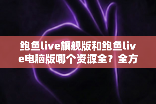鲍鱼live旗舰版和鲍鱼live电脑版哪个资源全？全方位对比解析助你选对版本