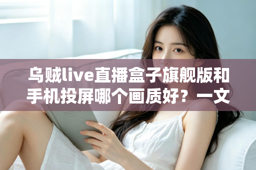 乌贼live直播盒子旗舰版和手机投屏哪个画质好?一文看懂高清观影最佳选择 乌贼live直播盒子旗舰版和手机投屏哪个画质好?一文看懂高清观影最佳选择