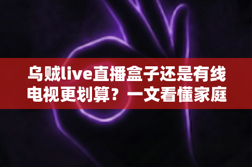 乌贼live直播盒子还是有线电视更划算？一文看懂家庭观影省钱攻略与选购指南