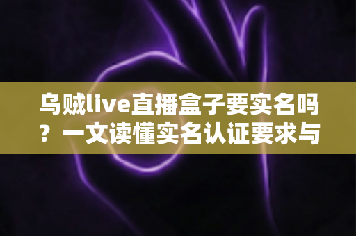乌贼live直播盒子要实名吗？一文读懂实名认证要求与安全使用指南