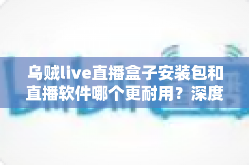 乌贼live直播盒子安装包和直播软件哪个更耐用?深度对比分析与选购指南 乌贼live直播盒子安装包和直播软件哪个更耐用?深度对比分析与选购指南