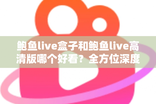 鲍鱼live盒子和鲍鱼live高清版哪个好看？全方位深度对比评测，帮你找到最适合的观影版本