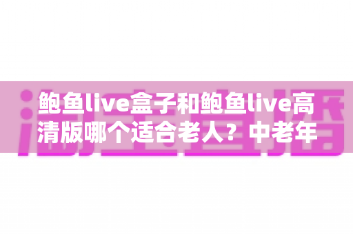 鲍鱼live盒子和鲍鱼live高清版哪个适合老人?中老年家庭电视观看设备选购全攻略 鲍鱼live盒子和鲍鱼live高清版哪个适合老人?中老年家庭电视观看设备选购全攻略