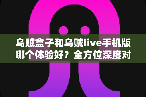 乌贼盒子和乌贼live手机版哪个体验好？全方位深度对比评测，帮你选出最适合自己的观影利器