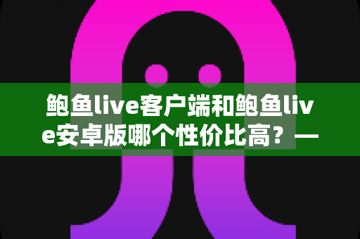 鲍鱼live客户端和鲍鱼live安卓版哪个性价比高？——多维度深度对比分析，帮你找到最划算的选择
