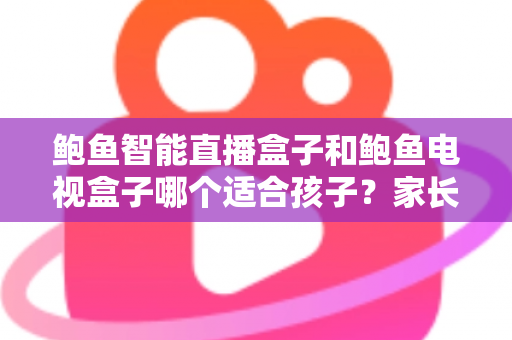 鲍鱼智能直播盒子和鲍鱼电视盒子哪个适合孩子？家长选购前的全方位深度解析与实用建议