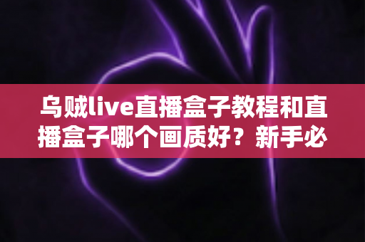 乌贼live直播盒子教程和直播盒子哪个画质好？新手必看的使用指南与画质深度评测