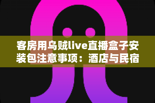 客房用乌贼live直播盒子安装包注意事项：酒店与民宿客房直播设备安全安装全流程指南