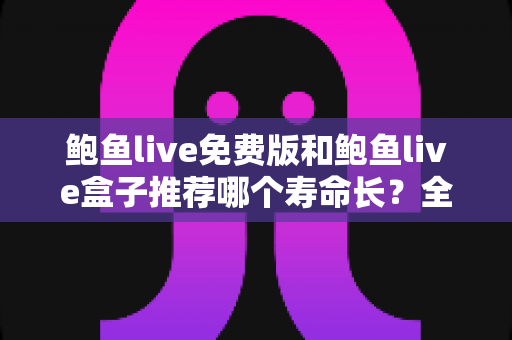 鲍鱼live免费版和鲍鱼live盒子推荐哪个寿命长？全面解析两大版本的使用寿命与选购建议