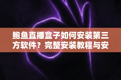 鲍鱼直播盒子如何安装第三方软件？完整安装教程与安全使用指南一文讲透