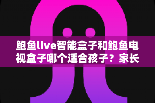 鲍鱼live智能盒子和鲍鱼电视盒子哪个适合孩子？家长必读的深度选购指南与避坑建议