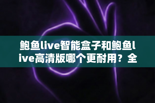 鲍鱼live智能盒子和鲍鱼live高清版哪个更耐用？全方位耐用性对比与选购避坑指南