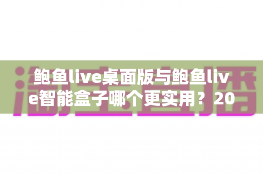 鲍鱼live桌面版与鲍鱼live智能盒子哪个更实用？2025最新深度对比评测与选购全指南