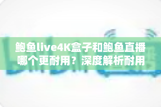 鲍鱼live4K盒子和鲍鱼直播哪个更耐用？深度解析耐用性差异与长期使用指南