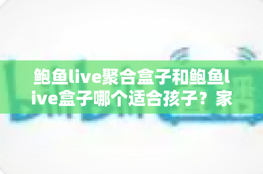 鲍鱼live聚合盒子和鲍鱼live盒子哪个适合孩子？家长必读的深度分析与安全指南