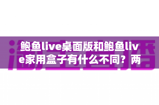鲍鱼live桌面版和鲍鱼live家用盒子有什么不同?两大版本全方位对比与选购指南 鲍鱼live桌面版和鲍鱼live家用盒子有什么不同?两大版本全方位对比与选购指南