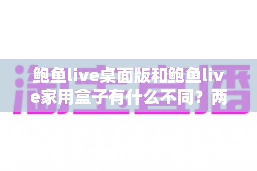 鲍鱼live桌面版和鲍鱼live家用盒子有什么不同？两大版本全方位对比与选购指南