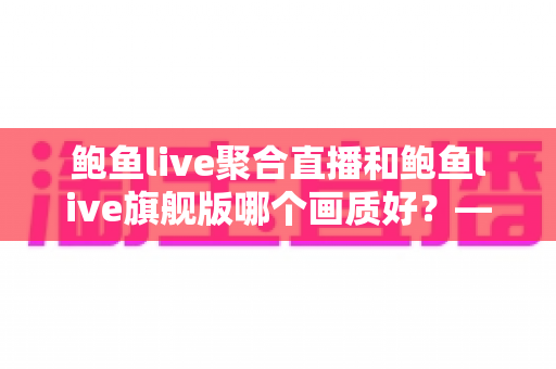 鲍鱼live聚合直播和鲍鱼live旗舰版哪个画质好？——两大版本画质深度对比与选购全攻略